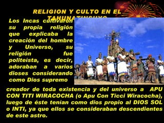 RELIGION Y CULTO EN EL TAHUNATINSUYO Los Incas cultivaron su propia religión que explicaba la creación del hombre y Universo, su religión fue politeísta, es decir, adoraban a varios dioses considerando como Dios supremo creador de toda existencia y del universo a  APU CON TITI WIRACOCHA (o Apu Con Ticci Wiracocha), luego de éste tenían como dios propio al DIOS SOL o INTI, ya que ellos se consideraban descendientes de este astro. 