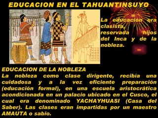 EDUCACION EN EL TAHUANTINSUYO EDUCACION DE LA NOBLEZA La nobleza como clase dirigente, recibía una cuidadosa y a la vez eficiente preparación (educación formal), en una escuela aristocrática acondicionada en un palacio ubicado en el Cusco, el cual era denominado YACHAYHUASI (Casa del Saber). Las clases eran impartidas por un maestro AMAUTA o sabio.   La educación era clasista,  reservada  hijos del Inca y de la nobleza. 