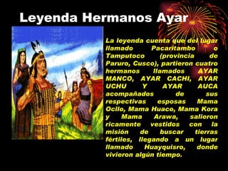 Leyenda Hermanos Ayar La leyenda cuenta que del lugar llamado Pacaritambo o Tamputoco (provincia de Paruro, Cusco), partieron cuatro hermanos llamados AYAR MANCO, AYAR CACHI, AYAR UCHU Y AYAR AUCA acompañados de sus respectivas esposas Mama Ocllo, Mama Huaco, Mama Kora y Mama Arawa, salieron ricamente vestidos con la misión de buscar tierras fértiles, llegando a un lugar llamado Huayquisro, donde vivieron algún tiempo . 