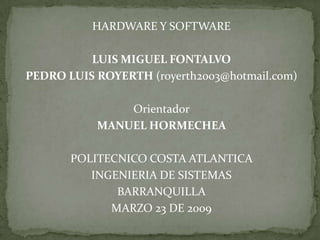 HARDWARE Y SOFTWARE

          LUIS MIGUEL FONTALVO
PEDRO LUIS ROYERTH (royerth2003@hotmail.com)

               Orientador
           MANUEL HORMECHEA

       POLITECNICO COSTA ATLANTICA
          INGENIERIA DE SISTEMAS
              BARRANQUILLA
             MARZO 23 DE 2009
 