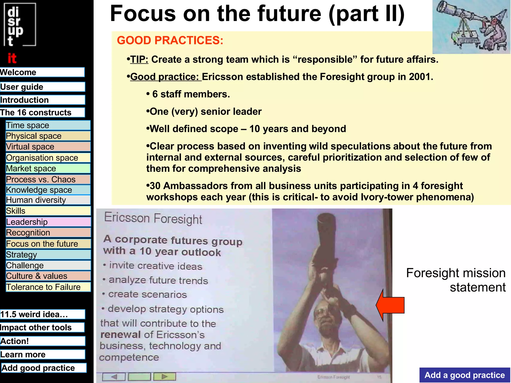 Focus on the future (part II) GOOD PRACTICES:   TIP:  Create a strong team which is “responsible” for future affairs.  Good practice:  Ericsson established the Foresight group in 2001. 6 staff members. One (very) senior leader Well defined scope – 10 years and beyond Clear process based on inventing wild speculations about the future from internal and external sources, careful prioritization and selection of few of them for comprehensive analysis 30 Ambassadors from all business units participating in 4 foresight workshops each year (this is critical- to avoid Ivory-tower phenomena) Add a good practice Foresight mission statement 