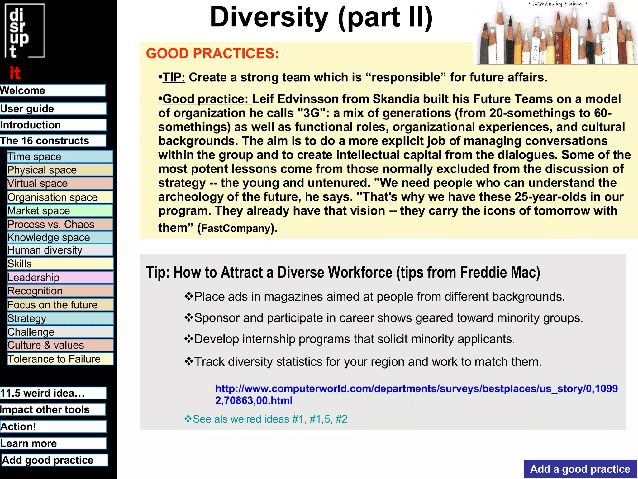 Diversity (part II) GOOD PRACTICES:   TIP:  Create a strong team which is “responsible” for future affairs.  Good practice:  Leif Edvinsson from  Skandia built his Future Teams on a model of organization he calls "3G": a mix of generations (from 20-somethings to 60-somethings) as well as functional roles, organizational experiences, and cultural backgrounds. The aim is to do a more explicit job of managing conversations within the group and to create intellectual capital from the dialogues. Some of the most potent lessons come from those normally excluded from the discussion of strategy -- the young and untenured. "We need people who can understand the archeology of the future, he says. "That's why we have these 25-year-olds in our program. They already have that vision -- they carry the icons of tomorrow with them” ( FastCompany ).   Add a good practice Track diversity statistics for your region and work to match them. http://www.computerworld.com/departments/surveys/bestplaces/us_story/0,10992,70863,00.html See  als   weired  ideas #1, #1,5, #2 Develop internship programs that solicit minority applicants. Sponsor and participate in career shows geared toward minority groups. Place ads in magazines aimed at people from different backgrounds. Tip: How to Attract a Diverse Workforce (tips from  Freddie Mac)   