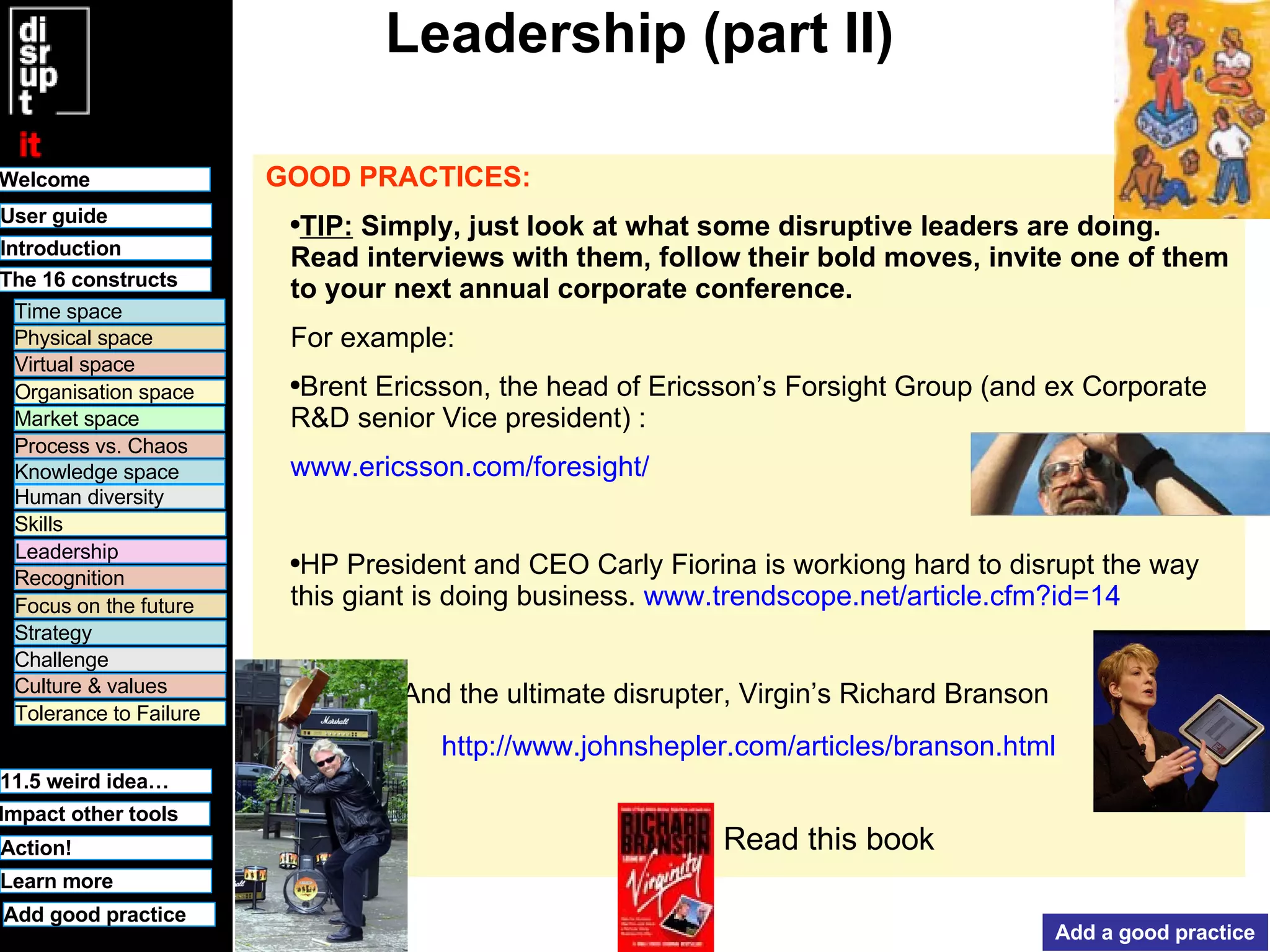 Leadership (part II) GOOD PRACTICES:   TIP:  Simply, just look at what some disruptive leaders are doing. Read interviews with them, follow their bold moves, invite one of them to your next annual corporate conference. For example: Brent Ericsson, the head of Ericsson’s Forsight Group (and ex Corporate R&D senior Vice president) :  www.ericsson.com/foresight/ HP President and CEO Carly Fiorina is workiong hard to disrupt the way this giant is doing business.  www.trendscope.net/article.cfm?id=14 And the ultimate disrupter, Virgin’s Richard Branson http://www.johnshepler.com/articles/branson.html : Add a good practice Read this book 