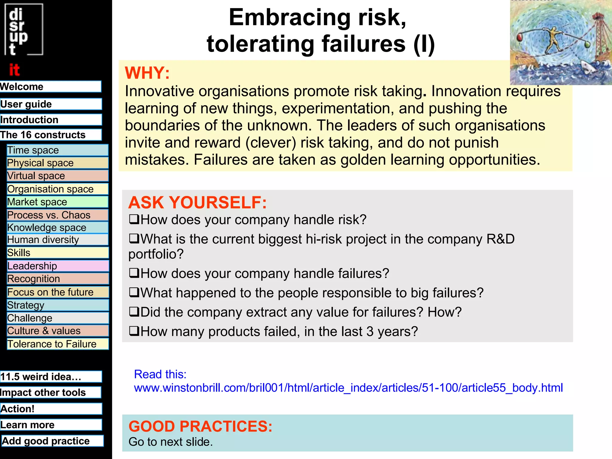 Embracing risk,  tolerating failures (I) WHY:   Innovative organisations promote risk taking .  Innovation requires learning of new things, experimentation, and pushing the boundaries of the unknown. The leaders of such organisations invite and reward (clever) risk taking, and do not punish mistakes. Failures are taken as golden learning opportunities.   ASK YOURSELF:   How does your company handle risk? What is the current biggest hi-risk project in the company R&D portfolio?  How does your company handle failures?  What happened to the people responsible to big failures? Did the company extract any value for failures? How? How many products failed, in the last 3 years? GOOD PRACTICES:   Go to next slide. Read this:  www.winstonbrill.com/bril001/html/article_index/articles/51-100/article55_body.html Welcome Time space Physical space Virtual space Organisation space Market space Human diversity User guide Knowledge space Leadership Recognition Culture & values Tolerance to Failure 11.5 weird idea… Challenge Strategy Focus on the future Process vs. Chaos Skills Learn more Introduction Impact other tools The 16 constructs Action! Add good practice 