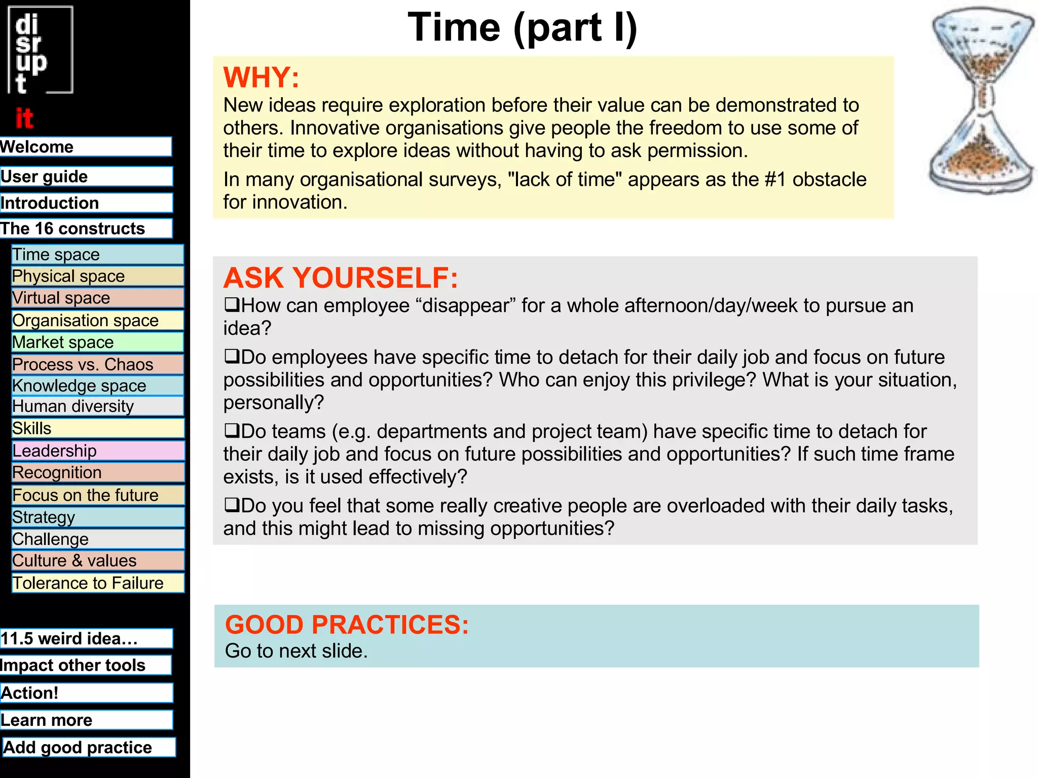 Time (part I) WHY:   New ideas require exploration before their value can be demonstrated to others. Innovative organisations give people the freedom to use some of their time to explore ideas without having to ask permission.  In many organisational surveys, "lack of time" appears as the #1 obstacle for innovation.  ASK YOURSELF:   How can employee “disappear” for a whole afternoon/day/week to pursue an idea? Do employees have specific time to detach for their daily job and focus on future possibilities and opportunities? Who can enjoy this privilege? What is your situation, personally? Do teams (e.g. departments and project team) have specific time to detach for their daily job and focus on future possibilities and opportunities? If such time frame exists, is it used effectively? Do you feel that some really creative people are overloaded with their daily tasks, and this might lead to missing opportunities? GOOD PRACTICES:   Go to next slide. Welcome Time space Physical space Virtual space Organisation space Market space Human diversity User guide Knowledge space Leadership Recognition Culture & values Tolerance to Failure 11.5 weird idea… Challenge Strategy Focus on the future Process vs. Chaos Skills Learn more Introduction Impact other tools The 16 constructs Action! Add good practice 