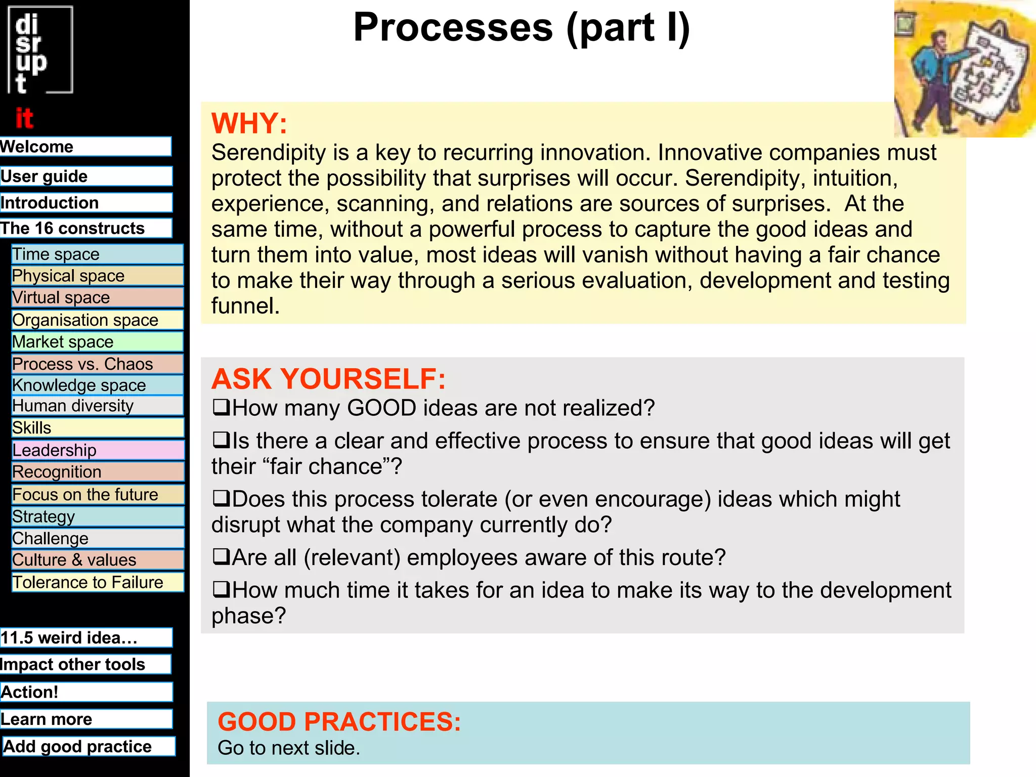 Processes (part I) WHY:   Serendipity is a key to recurring innovation. Innovative companies must protect the possibility that surprises will occur. Serendipity, intuition, experience, scanning, and relations are sources of surprises .  At the same time, without a powerful process to capture the good ideas and turn them into value, most ideas will vanish without having a fair chance to make their way through a serious evaluation, development and testing funnel.  ASK YOURSELF:   How many GOOD ideas are not realized? Is there a clear and effective process to ensure that good ideas will get their “fair chance”? Does this process tolerate (or even encourage) ideas which might disrupt what the company currently do? Are all (relevant) employees aware of this route? How much time it takes for an idea to make its way to the development phase? GOOD PRACTICES:   Go to next slide. Welcome Time space Physical space Virtual space Organisation space Market space Human diversity User guide Knowledge space Leadership Recognition Culture & values Tolerance to Failure 11.5 weird idea… Challenge Strategy Focus on the future Process vs. Chaos Skills Learn more Introduction Impact other tools The 16 constructs Action! Add good practice 