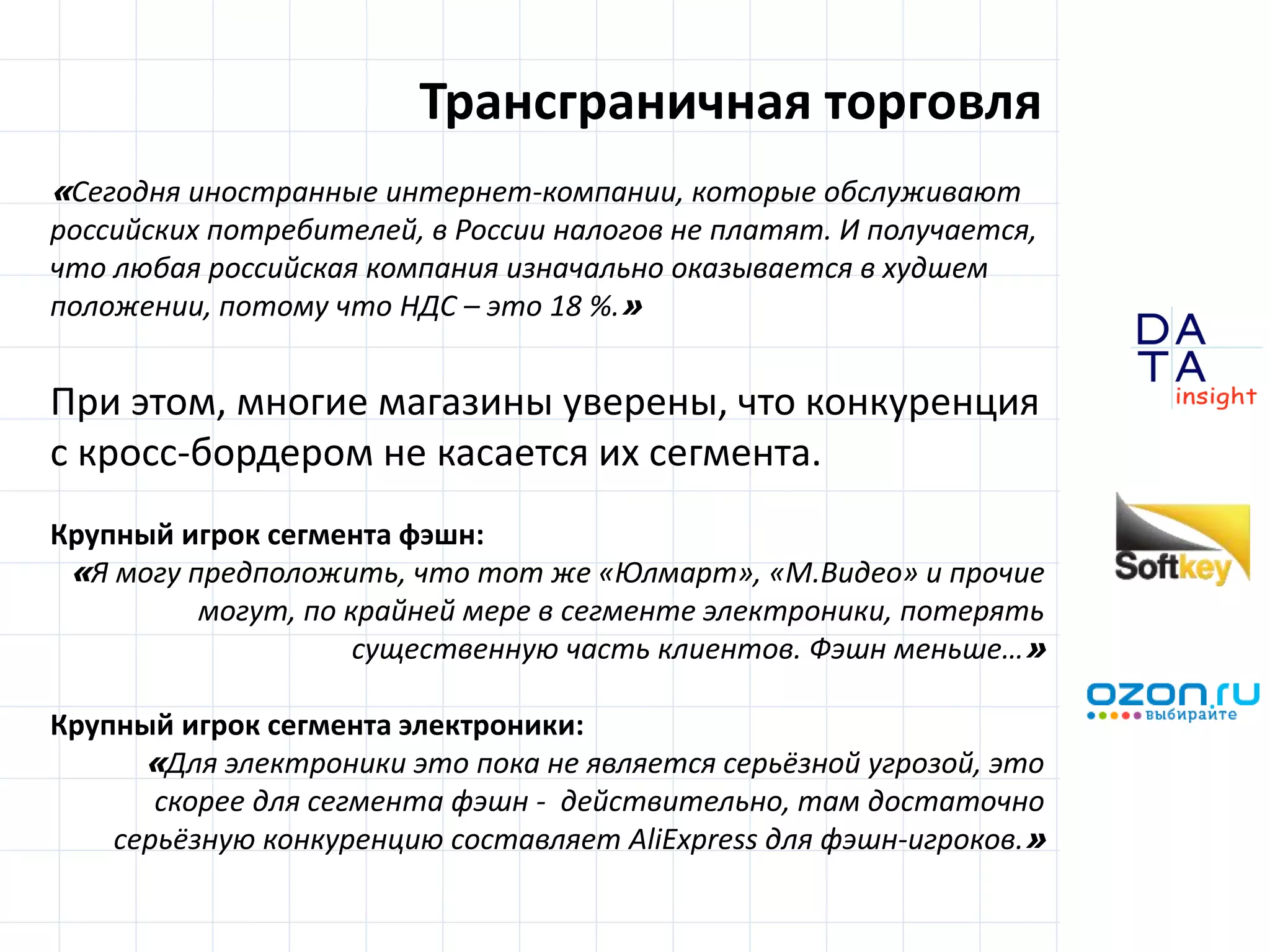 D
insight
AT
A
Трансграничная торговля
«Сегодня иностранные интернет-компании, которые обслуживают
российских потребителей, в России налогов не платят. И получается,
что любая российская компания изначально оказывается в худшем
положении, потому что НДС – это 18 %.»
При этом, многие магазины уверены, что конкуренция
с кросс-бордером не касается их сегмента.
Крупный игрок сегмента фэшн:
«Я могу предположить, что тот же «Юлмарт», «М.Видео» и прочие
могут, по крайней мере в сегменте электроники, потерять
существенную часть клиентов. Фэшн меньше…»
Крупный игрок сегмента электроники:
«Для электроники это пока не является серьёзной угрозой, это
скорее для сегмента фэшн - действительно, там достаточно
серьёзную конкуренцию составляет AliExpress для фэшн-игроков.»
 