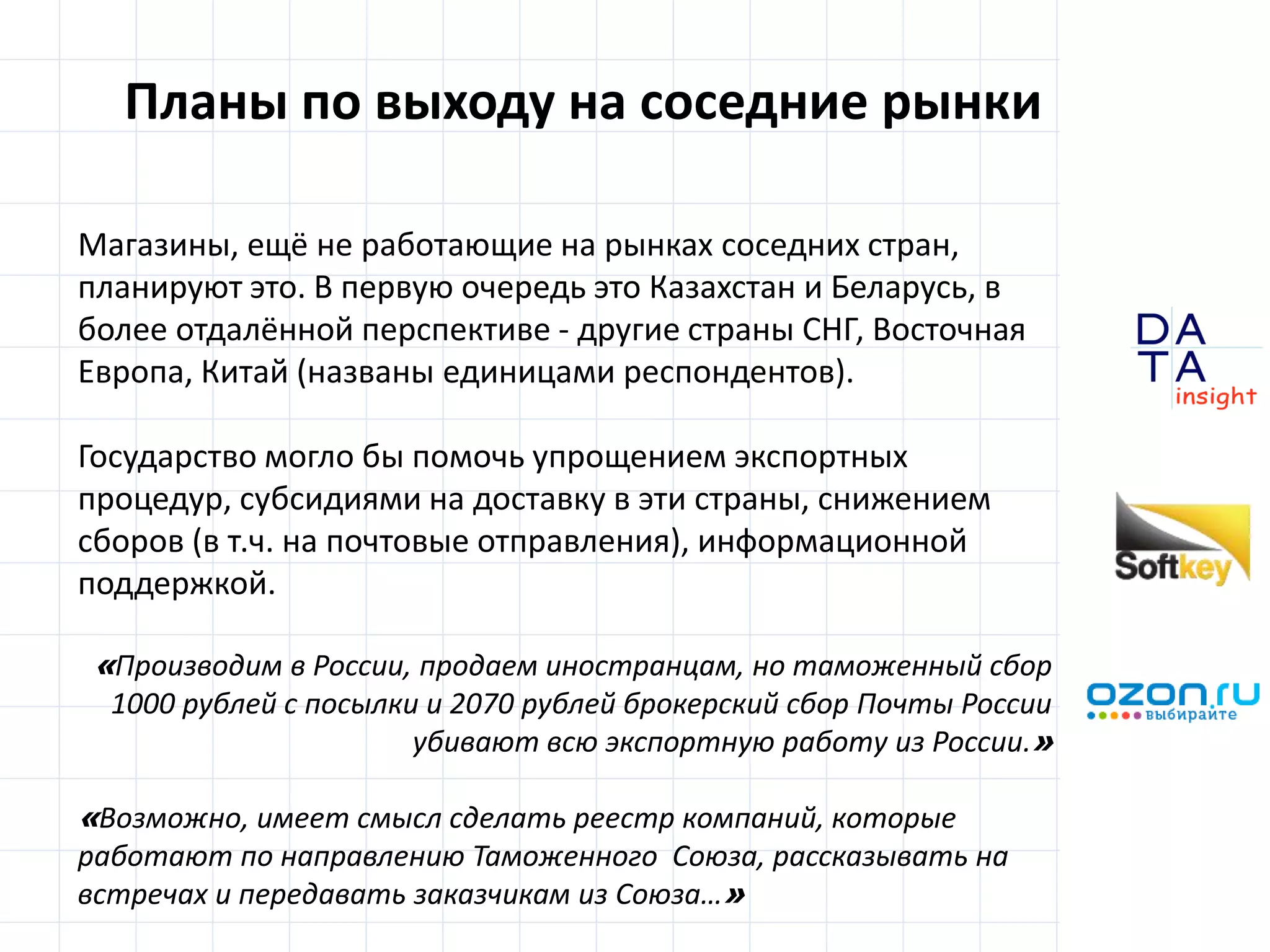 D
insight
AT
A
Планы по выходу на соседние рынки
Магазины, ещё не работающие на рынках соседних стран,
планируют это. В первую очередь это Казахстан и Беларусь, в
более отдалённой перспективе - другие страны СНГ, Восточная
Европа, Китай (названы единицами респондентов).
Государство могло бы помочь упрощением экспортных
процедур, субсидиями на доставку в эти страны, снижением
сборов (в т.ч. на почтовые отправления), информационной
поддержкой.
«Производим в России, продаем иностранцам, но таможенный сбор
1000 рублей с посылки и 2070 рублей брокерский сбор Почты России
убивают всю экспортную работу из России.»
«Возможно, имеет смысл сделать реестр компаний, которые
работают по направлению Таможенного Союза, рассказывать на
встречах и передавать заказчикам из Союза…»
 