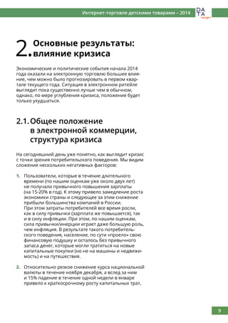 9
Интернет-торговля детскими товарами – 2014
2.Основные результаты:
влияние кризиса
Экономические и политические события начала 2014
года оказали на электронную торговлю большее влия-
ние, чем можно было прогнозировать в первом квар-
тале текущего года. Ситуация в электронном ритейле
выглядит пока существенно лучше чем в обычном,
однако, по мере углубления кризиса, положение будет
только ухудшаться.
2.1.	Общее положение
	 в электронной коммерции,
	 структура кризиса
На сегодняшний день уже понятно, как выглядит кризис
с точки зрения потребительского поведения. Мы видим
сложение нескольких негативных факторов:
1.	 Пользователи, которые в течение длительного
времени (по нашим оценкам уже около двух лет)
не получали привычного повышения зарплаты
(на 15-20% в год). К этому привело замедление роста
экономики страны и следующее за этим снижение
прибыли большинства компаний в России.
При этом затраты потребителей все время росли,
как в силу привычки (зарплата же повышается), так
и в силу инфляции. При этом, по нашим оценкам,
сила привычки/инерции играет даже большую роль,
чем инфляция. В результате такого потребитель-
ского поведения, население, по сути «проело» свою
финансовую подушку и осталось без привычного
запаса денег, которые могли тратиться на новые
капитальные покупки (но не на машины и недвижи-
мость) и на путешествия.
2.	 Относительно резкое снижение курса национальной
валюты в течение ноября декабря, а вслед за ним
и 15% падение в течение одной недели в январе
привело к краткосрочному росту капитальных трат,
 