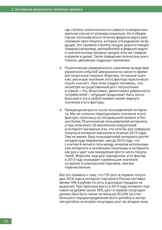 10
2. Основные результаты: влияние кризиса
где степень «капитальности» зависит в каждом кон-
кретном случае от размера кошелька. Но в общем
случае пользователи в течение февраля-марта реа-
лизовали свои покупки, которые откладывали на бу-
дущее. Это привело к взлету продаж дорогостоящих
товаров (например, автомобилей) в феврале-марте
и значительному провалу продаж этих же товаров
в апреле и далее. Такое поведение полностью унич-
тожило «денежную подушку» населения.
3.	 Политическая неуверенность населения вследствие
украинских событий заморозила на какое-то время
все несрочные покупки. Впрочем, по нашим оцен-
кам, уже в мае значение этого фактора практически
сошло «на нет». При этом следует понимать, что,
несмотря на существенный рост патриотизма
в стране – что, безусловно, увеличивает уверенность
потребителей – ситуация продолжает быть неста-
бильной и это в любой момент может вернуть
значение этого фактора.
4.	 Прекращение роста числа пользователей интерне-
та. Мы не склонны переоценивать значение этого
фактора, поскольку на сегодняшний момент в Рос-
сии более 70 миллионов пользователей интернета,
и при этом всего 30 миллионов покупателей
в интернет-магазинах (тех, кто хотя бы раз совершил
покупку в интернет-магазине в течение 2013 года).
Тем не менее, база пользователей интернета растет
сегодня куда медленнее, чем до 2010 года, что
с учетом 4-летнего гэпа между началом использова-
ния интернета и активными покупками в интернете
как раз и дает нам замедление роста числа покупа-
телей. Впрочем, еще раз подчеркнем, этот фактор
в 2013 году оказывает наименьшее значение
на кризис в электронной торговле, чем все
перечисленные.
Все это привело к тому, что Y2Y рост в первом полуго-
дии 2014 года в интернет-торговле в России составил
менее 10% в рублях (то есть в долларах продажи не
выросли). При прогнозе роста в 2014 году интернет-тор-
говли на уровне около 30%, рост в первом полугодии
должен был быть никак не меньше 20-23% (за счет
большего перераспределения всего ритейла и интер-
нет-ритейла на второе полугодие, рост во втором полу-
 