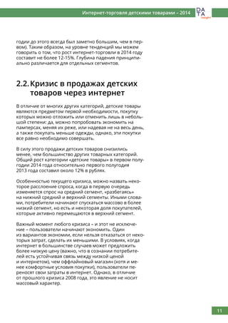 11
Интернет-торговля детскими товарами – 2014
годии до этого всегда был заметно большим, чем в пер-
вом). Таким образом, на уровне тенденций мы можем
говорить о том, что рост интернет-торговли в 2014 году
составит не более 12-15%. Глубина падения принципи-
ально различается для отдельных сегментов.
2.2.	Кризис в продажах детских
	 товаров через интернет
В отличие от многих других категорий, детские товары
являются предметом первой необходимости, покупку
которых можно отложить или отменить лишь в неболь-
шой степени: да, можно попробовать экономить на
памперсах, меняя их реже, или надевая не на весь день,
а также покупать меньше одежды, однако, эти покупки
все равно необходимо совершать.
В силу этого продажи детских товаров снизились
менее, чем большинство других товарных категорий.
Общий рост категории «детские товары» в первом полу-
годии 2014 года относительно первого полугодия
2013 года составил около 12% в рублях.
Особенностью текущего кризиса, можно назвать неко-
торое расслоение спроса, когда в первую очередь
изменяется спрос на средний сегмент, «разбегаясь»
на нижний средний и верхний сегменты. Иными слова-
ми, потребители начинают спускаться массово в более
низкий сегмент, но есть и некоторая доля покупателей,
которые активно перемещаются в верхний сегмент.
Важный момент любого кризиса – и этот не исключе-
ние – пользователи начинают экономить. Один
из вариантов экономии, если нельзя отказаться от неко-
торых затрат, сделать их меньшими. В условиях, когда
интернет в большинстве случаев может предложить
более низкую цену (важно, что в сознании потребите-
лей есть устойчивая связь между низкой ценой
и интернетом), чем оффлайновый магазин (хотя и ме-
нее комфортные условия покупки), пользователи пе-
реносят свои затраты в интернет. Однако, в отличие
от прошлого кризиса 2008 года, это явление не носит
массовый характер.
 