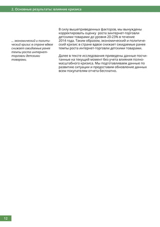 12
2. Основные результаты: влияние кризиса
В силу вышеприведенных факторов, мы вынуждены
корректировать оценку роста эинтернет-торговли
детскими товарами до уровня 20-23% в течение
2014 года. Таким образом, экономический и политиче-
ский кризис в стране вдвое снижает ожидаемые ранее
темпы роста интернет-торговли детскими товарами.
Далее в тексте исследования приведены данные посчи-
танные на текущий момент без учета влияния полно-
масштабного кризиса. Мы подготавливаем данные по
развитию ситуации и предоставим обновление данных
всем покупателям отчета бесплатно.
... экономический и полити-
ческий кризис в стране вдвое
снижает ожидаемые ранее
темпы роста интернет-
торговли детскими
товарами.
 