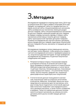 14
3.Методика
Исследование проведено в период март-июль 2014 года
по результатам 2013 года и первого полугодия 2014 года.
Предмет исследования: сайты по продаже детских то-
варов, включая сайты специализированных магазинов,
сайты универсальных магазинов, имеющие раздел
детских товаров, сайты специализированных магазинов
не детских товаров, имеющие раздел детских товаров
(в первую очередь магазины одежды и обуви), сайты
магазинов коллективных покупок детских товаров,
сайты трансграничной торговли детскими товарами.
В рамках исследования мы изучали объем и динамику
рынка продаж детских товаров, аудиторию покупателей
детских товаров в России, магазины по продаже детских
товаров.
Исследование проведено путем совмещения несколь-
ких методик таким образом, чтобы результаты каждого
частного исследования уточняли и проверяли результа-
ты, полученные другими методами. В ходе проведения
исследования мы опирались на данные полученные
следующими методами:
1.	 Репрезентативные опросы покупателей товаров
в интернете в России. В течение 2013-2014 года
было проведено в общей сложности 4 опроса (около
6000 респондентов) затрагивающих, в числе проче-
го детскую тематику. Основные данные, получаемые
нами в результате опроса – это количество покупа-
телей, частота покупок, средний чек, социально-
демографические характеристики покупателей.
2.	 Статистические данные посещаемости магази-
нов, полученные нами из открытых источников
(Liveinternet, Webomer, Similarweb, Alexa) или непо-
средственно в магазинах (для тех магазинах, кото-
рые готовы были поделиться статистикой). Данные
web-статистики позволяют нам определить/уточ-
нить динамику магазина, а также понять конверсию
в продажи. Также по совокупным данным посеща-
емости интернет-магазинов, мы можем уточнять
динамику всего рынка онлайн-продаж детских
товаров.
 