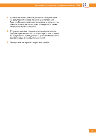 15
Интернет-торговля детскими товарами – 2014
3.	 Данные тестовых заказов, которые мы проводим
на регулярной основе по крупным магазинам
Рунета. Данные позволяют определить количество
заказов в интернет-магазине, конверсию, а также
оборот интернет-магазина.
4.	 Открытые данные продаж отдельных магазинов
(публикации и отчеты), которые служат для провер-
ки полученных нами данных и уточнения финансо-
вых (в первую очередь) показателей.
5.	 Экспертные интервью с игроками рынка.
 