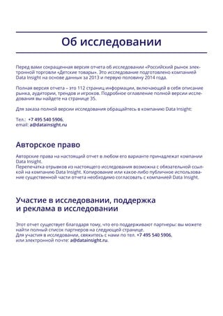 Об исследовании
Перед вами сокращенная версия отчета об исследовании «Российский рынок элек-
тронной торговли «Детские товары». Это исследование подготовлено компанией
Data Insight на основе данных за 2013 и первую половину 2014 года.
Полная версия отчета – это 112 страниц информации, включающей в себя описание
рынка, аудитории, трендов и игроков. Подробное оглавление полной версии иссле-
дования вы найдете на странице 35.
Для заказа полной версии исследования обращайтесь в компанию Data Insight:
Тел.: +7 495 540 5906,
email: a@datainsight.ru
Авторское право
Авторские права на настоящий отчет в любом его варианте принадлежат компании
Data Insight.
Перепечатка отрывков из настоящего исследования возможна с обязательной ссыл-
кой на компанию Data Insight. Копирование или какое-либо публичное использова-
ние существенной части отчета необходимо согласовать с компанией Data Insight.
Участие в исследовании, поддержка
и реклама в исследовании
Этот отчет существует благодаря тому, что его поддерживают партнеры: вы можете
найти полный список партнеров на следующей странице.
Для участия в исследовании, свяжитесь с нами по тел. +7 495 540 5906,
или электронной почте: a@datainsight.ru.
 