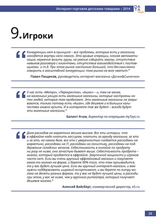 29
Интернет-торговля детскими товарами – 2014
9.Игроки
‘‘
Конкуренции нет в принципе – все проблемы, которые есть у магазина,
находятся внутри него самого. Это кривые операции, плохая автомати-
зация, неумение возить грузы, не умение собирать заказы, отсутствие
навыков разговора с клиентами, отсутствие взаимодействия с постав-
щиками и т.д. При этом рынок настолько большой, что бессмысленно
говорить о масштабной конкуренции: пока рынка на всех хватит.’’
Павел Пищиков, руководитель интернет-магазина «Дочки&Сыночки»
‘‘
У нас есть «Метро», «Перекресток», «Ашан» – и, тем не менее,
на маленьких улицах есть маленькие магазины, которые настроены на
тех людей, которые там пробегают. Эти маленькие магазины не закры-
ваются, только потому есть «Ашан», где дешевле и в больших коли-
чествах можно купить. И в интернете так же будет – всегда будут
эти маленькие магазины.’’
Балинт Ачаи, директор по операциям myToys.ru
‘‘
Доля расходов на маркетинг весьма высока. Все эти истории, что
в оффлайне надо платить кассирам, платить за аренду магазина, за это
и за это, на самом деле, все это с уверенностью съедается расходами на
маркетинг, расходами на IT, расходами на логистику, расходами на под-
держание складских запасов. Себестоимость в онлайне по продукту
ни разу не ниже, она зачастую бывает выше. Себестоимость продукта –
аналог, который продается в оффлайне. Закупочной мощности у игроков
часто нет. Если вы очень крупный оффлайновый магазин и покупаете
какое-то молоко на ферме, и берете 90% того, что там производится,
то у вас будет лучшая цена. Если вы крупный интернет-магазин, и вам
нужно поддерживать широкий ассортимент, и вы берете по литру мо-
лока на десяти разных фермах, то у вас не будет лучшей цены, а расходы
при этом, у вас не ниже, чем у крупного ритейлера, который получает
дешевое молоко.’’
Алексей Вайсберг, коммерческий директор, e5.ru
 