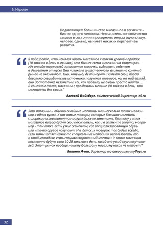 32
9. Игроки
Подавляющее большинство магазинов в сегменте –
бизнес одного человека. Незначительное количество
заказов в состоянии прокормить иногда одного-двух
человек, однако, не имеет никаких перспективы
развития.
‘‘
Эти магазины – обычно семейные магазины или несколько таких магази-
нов в одних руках. У них такие товары, которые большие магазины
с широким ассортиментом могут даже не заметить. Поэтому у этих
магазинов всегда будут свои покупатели, как и в сегменте спорта, напри-
мер - там тоже есть узкие сегменты, где специализированную обувь
или что-то другое покупают. И в детских товарах так будет всегда.
Если мамы хотят какие-то специальные методики использовать, то
к этой методике есть специализированный магазин. У этого магазина
постоянно будут свои 10-20 заказов в день, какой-то узкий круг покупате-
лей. Этот рынок вообще нашему большому магазину никак не мешает.’’
Балинт Ачаи, директор по операциям myToys.ru
‘‘
Я подозреваю, что немалая часть магазинов с таким уровнем продаж
[10 заказов в день и меньше], это бизнес-схема «магазин на квартире»,
где онлайн-торговлей занимается мамочка, сидящая с ребенком
в декретном отпуске Они никакого существенного влияния на крупный
рынок не оказывают. Они, конечно, демпингуют и имеют свои, порой
довольно специфические источники получения товаров, но, на мой взгляд,
они достаточно незаметны. Их, как правило, не очень просто найти. …
В конечном счете, магазины с продажами меньше 10 заказов в день, это
магазинчки для своих.’’
Алексей Вайсберг, коммерческий директор, e5.ru
 