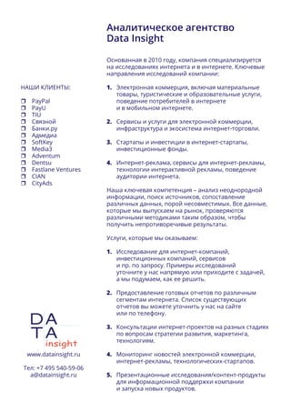 Аналитическое агентство
Data Insight
Основанная в 2010 году, компания специализируется
на исследованиях интернета и в интернете. Ключевые
направления исследований компании:
1.	 Электронная коммерция, включая материальные
товары, туристические и образовательные услуги,
поведение потребителей в интернете
и в мобильном интернете.
2.	 Сервисы и услуги для электронной коммерции,
инфраструктура и экосистема интернет-торговли.
3.	 Стартапы и инвестиции в интернет-стартапы,
инвестиционные фонды.
4.	 Интернет-реклама, сервисы для интернет-рекламы,
технологии интерактивной рекламы, поведение
аудитории интернета.
Наша ключевая компетенция – анализ неоднородной
информации, поиск источников, сопоставление
различных данных, порой несовместимых. Все данные,
которые мы выпускаем на рынок, проверяются
различными методиками таким образом, чтобы
получить непротиворечивые результаты.
Услуги, которые мы оказываем:
1.	 Исследование для интернет-компаний,
инвестиционных компаний, сервисов
и пр. по запросу. Примеры исследований
уточните у нас напрямую или приходите с задачей,
а мы подумаем, как ее решить.
2.	 Предоставление готовых отчетов по различным
сегментам интернета. Список существующих
отчетов вы можете уточнить у нас на сайте
или по телефону.
3.	 Консультации интернет-проектов на разных стадиях
по вопросам стратегии развития, маркетинга,
технологиям.
4.	 Мониторинг новостей электронной коммерции,
интернет-рекламы, технологических-стартапов.
5.	 Презентационные исследования/контент-продукты
для информационной поддержки компании
и запуска новых продуктов.
www.datainsight.ru
Тел: +7 495 540-59-06
a@datainsight.ru
НАШИ КЛИЕНТЫ:
	PayPal
	PayU
	TIU
	Связной
	Банки.ру
	Адмедиа
	SoftKey
	Media3
	Adventum
	Dentsu
	Fastlane Ventures
	CIAN
	CityAds
 