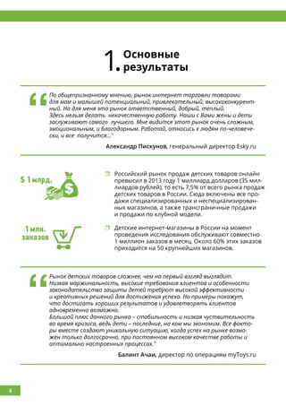 4
1.Основные
результаты
	Российский рынок продаж детских товаров онлайн
превысил в 2013 году 1 миллиард долларов (35 мил-
лиардов рублей), то есть 7,5% от всего рынка продаж
детских товаров в России. Сюда включены все про-
дажи специализированных и неспециализирован-
ных магазинов, а также трансграничные продажи
и продажи по клубной модели.
	Детские интернет-магазины в России на момент
проведения исследования обслуживают совместно
1 миллион заказов в месяц. Около 60% этих заказов
приходится на 50 крупнейших магазинов.
‘‘
По общепризнанному мнению, рынок интернет торговли товарами
для мам и малышей потенциальный, привлекательный, высококонкурент-
ный. Но для меня это рынок ответственный, добрый, теплый.
Здесь нельзя делать некачественную работу. Наши с Вами жены и дети
заслуживают самого лучшего. Мне видится этот рынок очень сложным,
эмоциональным, и благодарным. Работай, относись к людям по-человече-
ски, и все получится...’’
Александр Пискунов, генеральный директор Esky.ru
‘‘
Рынок детских товаров сложнее, чем на первый взгляд выглядит.
Низкая маржинальность, высокие требования клиентов и особенности
законодательства защиты детей требуют высокой эффективности
и креативных решений для достижения успеха. Но примеры покажут,
что достигать хороших результатов и удовлетворять клиентов
одновременно возможно.
Большой плюс данного рынка – стабильность и низкая чуствительность
во время кризиса, ведь дети – последние, на ком мы экономим. Все факто-
ры вместе создают уникальную ситуацию, когда успех на рынке возмо-
жен только долгосрочно, при постоянном высоком качестве работы и
оптимально настроенных процессах.’’
Балинт Ачаи, директор по операциям myToys.ru
$ 1млрд.
1млн.
заказов
 