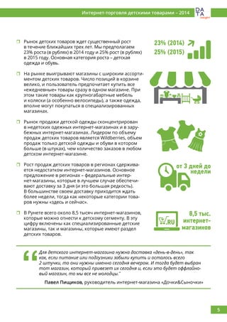 5
Интернет-торговля детскими товарами – 2014
	Рынок детских товаров ждет существенный рост
в течение ближайших трех лет. Мы предполагаем
23% роста (в рублях) в 2014 году и 25% рост (в рублях)
в 2015 году. Основная категория роста – детская
одежда и обувь.
	На рынке выигрывают магазины с широким ассорти-
ментом детских товаров. Число позиций в корзине
велико, и пользователь предпочитает купить все
«ежедневные» товары сразу в одном магазине. При
этом такие товары как крупногабартные мебель
и коляски (а особенно велосипеды), а также одежда,
вполне могут покупаться в специализированных
магазинах.
	Рынок продажи детской одежды сконцентрирован
в недетских одежных интернет-магазинах и в зару-
бежных интернет-магазинах. Лидером по объему
продаж детских товаров является Wildberries, объем
продаж только детской одежды и обуви в котором
больше (в штуках), чем количество заказов в любом
детском интернет-магазине.
	Рост продаж детских товаров в регионах сдержива-
ется недостатком интернет-магазинов. Основное
предложение в регионах – федеральные интер-
нет-магазины, которые в лучшем случае обеспечи-
вают доставку за 3 дня (и это большая редкость).
В большинстве своем доставку приходится ждать
более недели, тогда как некоторые категории това-
ров нужны «здесь и сейчас».
	В Рунете всего около 8,5 тысяч интернет-магазинов,
которые можно отнести к детскому сегменту. В эту
цифру включены как специализированные детские
магазины, так и магазины, которые имеют раздел
детских товаров.
‘‘
Для детского интернет-магазина нужна доставка «день-в-день», так
как, если питание или подгузники забыли купить и осталось всего
2 штучки, то они нужны именно сегодня вечером. И тогда будет выбран
тот магазин, который привезет их сегодня и, если это будет оффлайно-
вый магазин, то мы все не молодцы.’’
Павел Пищиков, руководитель интернет-магазина «Дочки&Сыночки»
от 3 дней до
недели
8,5 тыс.
интернет-
магазинов
23% (2014)
25% (2015)
.RU
 