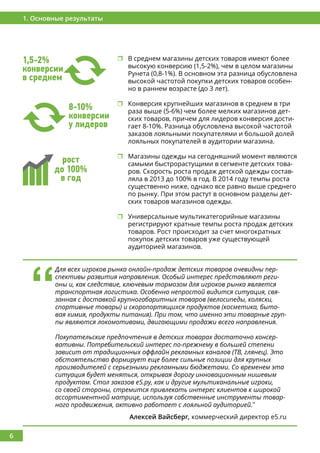 6
1. Основные результаты
8-10%
конверсии
у лидеров
	В среднем магазины детских товаров имеют более
высокую конверсию (1,5-2%), чем в целом магазины
Рунета (0,8-1%). В основном эта разница обусловлена
высокой частотой покупки детских товаров особен-
но в раннем возрасте (до 3 лет).
	Конверсия крупнейших магазинов в среднем в три
раза выше (5-6%) чем более мелких магазинов дет-
ских товаров, причем для лидеров конверсия дости-
гает 8-10%. Разница обусловлена высокой частотой
заказов лояльными покупателями и большой долей
лояльных покупателей в аудитории магазина.
	Магазины одежды на сегодняшний момент являются
самыми быстрорастущими в сегменте детских това-
ров. Скорость роста продаж детской одежды состав-
ляла в 2013 до 100% в год. В 2014 году темпы роста
существенно ниже, однако все равно выше среднего
по рынку. При этом растут в основном разделы дет-
ских товаров магазинов одежды.
	Универсальные мультикатегорийные магазины
регистрируют кратные темпы роста продаж детских
товаров. Рост происходит за счет многократных
покупок детских товаров уже существующей
аудиторией магазинов.
1,5-2%
конверсии
в среднем
рост
до 100%
в год
‘‘
Для всех игроков рынка онлайн-продаж детских товаров очевидны пер-
спективы развития направления. Особый интерес представляют реги-
оны и, как следствие, ключевым тормозом для игроков рынка является
транспортная логистика. Особенно непростой видится ситуация, свя-
занная с доставкой крупногабаритных товаров (велосипеды, коляски,
спортивные товары) и скоропортящихся продуктов (косметика, быто-
вая химия, продукты питания). При том, что именно эти товарные груп-
пы являются локомотивами, двигающими продажи всего направления.
Покупательские предпочтения в детских товарах достаточно консер-
вативны. Потребительский интерес по-прежнему в большей степени
зависит от традиционных оффлайн рекламных каналов (ТВ, глянец). Это
обстоятельство формирует еще более сильные позиции для крупных
производителей с серьезными рекламными бюджетами. Со временем эта
ситуация будет меняться, открывая дорогу инновационным нишевым
продуктам. Стол заказов е5.ру, как и другие мультиканальные игроки,
со своей стороны, стремится привлекать интерес клиентов к широкой
ассортиментной матрице, используя собственные инструменты товар-
ного продвижения, активно работает с лояльной аудиторией.’’
Алексей Вайсберг, коммерческий директор e5.ru
 