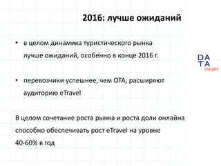 D
insight
AT
A
2016: лучше ожиданий
• в целом динамика туристического рынка
лучше ожиданий, особенно в конце 2016 г.
• перевозчики успешнее, чем OTA, расширяют
аудиторию eTravel
В целом сочетание роста рынка и роста доли онлайна
способно обеспечивать рост eTravel на уровне
40-60% в год
 