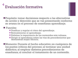 Propósito: tomar decisiones respecto a las alternativas de acción y dirección que se van presentando conforme se avanza en el proceso de enseñanza aprendizaje. Función : Dosificar y regular el ritmo del aprendizaje. Retroalimentar el aprendizaje. Enfatizar la importancia de los contenidos más valiosos. Dirigir el aprendizaje sobre las vías de procedimientos que demuestran mayor eficacia. Momento: Durante el hecho educativo; en cualquiera de los puntos críticos del proceso; al terminar una unidad didáctica; al emplear distintos procedimientos de enseñanza; al concluir el tratamiento de un contenido. Evaluación formativa 