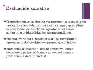 Propósito: tomar las decisiones pertinentes para asignar una calificación totalizadora a cada alumno que refleje la proporción de objetivos logrados en el curso, semestre o unidad didáctica correspondiente. Función: verificar o constatar si se ha alcanzado el aprendizaje de los objetivos propuestos al inicio. Momento: al finalizar el hecho educativo (curso completo o partes o bloques de conocimientos previamente determinados). Evaluación sumativa 