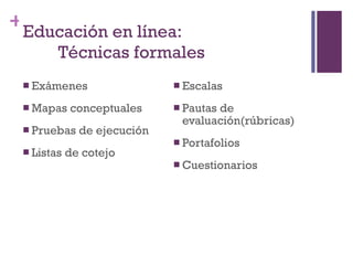 Educación en línea:  Técnicas formales Exámenes Mapas conceptuales Pruebas de ejecución Listas de cotejo Escalas Pautas de evaluaci ó n(rúbricas) Portafolios Cuestionarios 