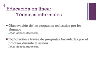 Observación de las preguntas realizadas por los alumnos  (chat, videoconferencias) Exploración a través de preguntas formuladas por el profesor durante la sesión (chat, videoconferencias) Educación en línea: Técnicas informales 