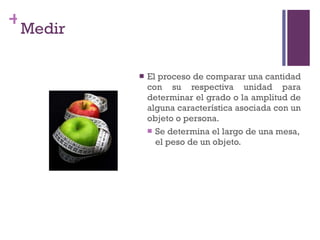 Medir El proceso de comparar una cantidad con su respectiva unidad para determinar el grado o la amplitud de alguna característica asociada con un objeto o persona. Se determina el largo de una mesa, el peso de un objeto. 