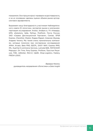 10
Фулфилмент для интернет-торговли
показатели. Они прошли кросс-проверки на достоверность,
и на их основании сделаны оценки объема рынка аутсор-
сингового фулфилмента.
Выражаем нашу благодарность участникам Наблюдатель-
ного совета DI логистики, экспертам рынка и компаниям-
партнерам исследования: Aristos, Artaban.ru, ГК «Новард»,
DPD, eSolutions, Itella, MyToys, PickPoint, Почта России,
ЗАО «Сервис Дистанционной Торговли», Cianiao, SPSR
Express, CheckOut, Shiptor, Яндекс.Маркет, Алексею Жукову,
Андрею Чечину. Мы также очень признательны компани-
ям, которые помогали при составлении исследования:
АРАН, Arvato, Beta PRO, B2CPL, EASY WAY, Express RMS,
IML, KupiVip E-commerce Services, Lamoda B2B, ЛОГОСКОР,
Маршрут, On Time, Pony Express, ProStore, Простые Реше-
ния, ПЭК, reWorker, Ritm-Z, СДЭК, Shop-Logistics, Fastery,
FRESH LOGIC.
Варвара Нехина,
руководитель направления «Логистика» в Data Insight
 