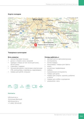 104
Фулфилмент для интернет-торговли
Карта складов
Товарные категории
Есть клиенты:
•	 мелкая бытовая техника
•	 диски с играми, кино, музыкой
•	 одежда и обувь (в том числе детские),
аксессуары
•	 сувениры, подарки
•	 техника для дома и портативая электроника
(ТВ, компьютеры, смартфоны, аудиовидео)
•	 товары для детей, игрушки	
Готовы работать c:
•	 автозапчасти и автоэлектроника
•	 инструменты
•	 интим-товары
•	 канцтовары, товары для офиса
•	 книги
•	 косметика, парфюмерия
•	 мебель
•	 музыкальные инструменты
•	 товары для дома
•	 товары для спорта, туризма, рыбалки
и охоты
•	 товары для хобби и рукоделия
•	 украшения, часы
Контакты
b2b.kupivip.ru
Холомцев Дмитрий
dkh@kupivip.ru
+7 (495) 781-63-63
Профиль компании KupiVip E-Commerce Services
 