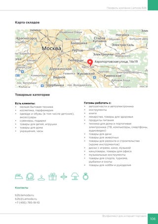 106
Фулфилмент для интернет-торговли
Карта складов
Товарные категории
Есть клиенты:
•	 мелкая бытовая техника
•	 косметика, парфюмерия
•	 одежда и обувь (в том числе детские),
аксессуары
•	 сувениры, подарки
•	 товары для детей, игрушки
•	 товары для дома
•	 украшения, часы
Готовы работать c:
•	 автозапчасти и автоэлектроника
•	 инструменты
•	 книги
•	 лекарства, товары для здоровья
•	 продукты питания
•	 техника для дома и портативая
электроника (ТВ, компьютеры, смартфоны,
аудиовидео)
•	 товары для дачи
•	 товары для животных
•	 товары для ремонта и строительства
(кроме инструментов)
•	 диски с играми, кино, музыкой
•	 канцтовары, товары для офиса
•	 музыкальные инструменты
•	 товары для спорта, туризма,
рыбалки и охоты
•	 товары для хобби и рукоделия
Контакты
b2b.lamoda.ru
b2b@Lamoda.ru
+7 (495) 785-18-10, доб. 314
Профиль компании Lamoda B2B
 