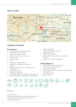 110
Фулфилмент для интернет-торговли
Карта складов
Товарные категории
Есть клиенты:
•	 автозапчасти и автоэлектроника
•	 крупная бытовая техника
•	 мелкая бытовая техника
•	 диски с играми, кино, музыкой
•	 инструменты
•	 интим-товары
•	 книги
•	 косметика, парфюмерия
•	 лекарства, товары для здоровья
•	 мебель
•	 одежда и обувь (в том числе детские),
аксессуары
•	 продукты питания
•	 сувениры, подарки
•	 техника для дома и портативая электроника
(ТВ, компьютеры, смартфоны, аудиовидео)
•	 товары для дачи
•	 товары для детей, игрушки
•	 товары для дома
•	 товары для животных
•	 товары для спорта, туризма, рыбалки
и охоты
•	 товары для хобби и рукоделия
Готовы работать c:
•	 канцтовары, товары для офиса
•	 музыкальные инструменты
•	 товары для курения
•	 товары для ремонта и строительства (кроме
инструментов)
•	 украшения, часы
•	 шины и диски
Контакты
marschroute.ru
Помещиков Вячеслав, генеральный директор
viacheslav.pomeschikov@marschroute.ru
+7 (903) 799-48-23
Профиль компании Marschroute
 