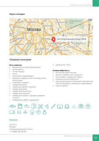 112
Фулфилмент для интернет-торговли
Профиль компании ON TIME
Карта складов
Товарные категории
Есть клиенты:
•	 автозапчасти и автоэлектроника
•	 инструменты
•	 интим-товары
•	 книги
•	 косметика, парфюмерия
•	 одежда и обувь (в том числе детские),
аксессуары
•	 сувениры, подарки
•	 товары для дачи
•	 товары для детей, игрушки
•	 товары для дома
•	 товары для животных
•	 товары для курения
•	 товары для спорта, туризма, рыбалки
и охоты
•	 товары для хобби и рукоделия
•	 украшения, часы
Готовы работать c:
•	 мелкая бытовая техника
•	 диски с играми, кино, музыкой
•	 канцтовары, товары для офиса
•	 музыкальные инструменты
•	 техника для дома и портативая электроника
(ТВ, компьютеры, смартфоны, аудиовидео)
•	 шины и диски
Контакты
on-tm.ru
Михаил
m.belokamenskiy@on-tm.ru
+ 7 (965) 100-22-20
 