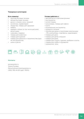 114
Фулфилмент для интернет-торговли
Товарные категории
Есть клиенты:
•	 крупная бытовая техника
•	 мелкая бытовая техника
•	 диски с играми, кино, музыкой
•	 косметика, парфюмерия
•	 лекарства, товары для здоровья
•	 мебель
•	 одежда и обувь (в том числе детские),
аксессуары
•	 сувениры, подарки
•	 товары для животных
•	 товары для курения
•	 товары для ремонта и строительства (кро-
ме инструментов)
•	 шины и диски
Готовы работать c:
• автозапчасти и автоэлектроника
• инструменты
• интим-товары
• канцтовары, товары для офиса
• книги
• музыкальные инструменты
• продукты питания
• техника для дома и портативая электроника
(ТВ, компьютеры, смартфоны, аудиовидео)
• товары для дачи
• товары для детей, игрушки
• товары для дома
• товары для спорта, туризма, рыбалки и охоты
• товары для хобби и рукоделия
• украшения, часы
Контакты
ponyexpress.ru
Элена Головач
Elena.Golovach@ponyexpress.ru
(495) 785-44-85 (доб. 70015)
Профиль компании PONY EXPRESS
 