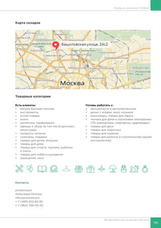 116
Фулфилмент для интернет-торговли
Профиль компании ProStore
Карта складов
Товарные категории
Есть клиенты:
•	 мелкая бытовая техника
•	 инструменты
•	 интим-товары
•	 книги
•	 косметика, парфюмерия
•	 одежда и обувь (в том числе детские),
аксессуары
•	 продукты питания
•	 сувениры, подарки
•	 товары для детей, игрушки
•	 товары для дома
•	 товары для спорта, туризма, рыбалки
и охоты
•	 товары для хобби и рукоделия
•	 украшения, часы
Готовы работать c:
•	 автозапчасти и автоэлектроника
•	 диски с играми, кино, музыкой
•	 канцтовары, товары для офиса
•	 техника для дома и портативая электроника
(ТВ, компьютеры, смартфоны, аудиовидео)
•	 товары для дачи
•	 товары для животных
•	 товары для курения
•	 товары для ремонта и строительства (кроме
инструментов)
Контакты
prostore.pro
Алексеева Наталья
info@prostore.pro
+ 7 (499) 653-82-95
+ 7 (964) 766-45-20
 