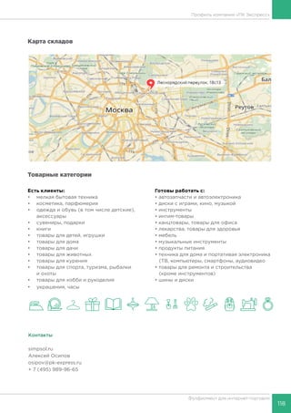 118
Фулфилмент для интернет-торговли
Карта складов
Есть клиенты:
•	 мелкая бытовая техника
•	 косметика, парфюмерия
•	 одежда и обувь (в том числе детские),
аксессуары
•	 сувениры, подарки
•	 книги
•	 товары для детей, игрушки
•	 товары для дома
•	 товары для дачи
•	 товары для животных
•	 товары для курения
•	 товары для спорта, туризма, рыбалки
и охоты
•	 товары для хобби и рукоделия
•	 украшения, часы
Готовы работать c:
• автозапчасти и автоэлектроника
• диски с играми, кино, музыкой
• инструменты
• интим-товары
• канцтовары, товары для офиса
• лекарства, товары для здоровья
• мебель
• музыкальные инструменты
• продукты питания
• техника для дома и портативая электроника
(ТВ, компьютеры, смартфоны, аудиовидео
• товары для ремонта и строительства
(кроме инструментов)
• шины и диски
Контакты
simpsol.ru
Алексей Осипов
osipov@pk-express.ru
+ 7 (495) 989-96-65
Профиль компании «ПК Экспресс»
Товарные категории
 
