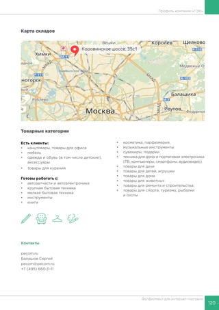 120
Фулфилмент для интернет-торговли
Карта складов
Товарные категории
Есть клиенты:
•	 канцтовары, товары для офиса
•	 мебель
•	 одежда и обувь (в том числе детские),
аксессуары
•	 товары для курения
Готовы работать c:
•	 автозапчасти и автоэлектроника
•	 крупная бытовая техника
•	 мелкая бытовая техника
•	 инструменты
•	 книги
•	 косметика, парфюмерия
•	 музыкальные инструменты
•	 сувениры, подарки
•	 техника для дома и портативая электроника
(ТВ, компьютеры, смартфоны, аудиовидео)
•	 товары для дачи
•	 товары для детей, игрушки
•	 товары для дома
•	 товары для животных
•	 товары для ремонта и строительства
•	 товары для спорта, туризма, рыбалки
и охоты
Контакты
pecom.ru
Балашов Сергей
pecom@pecom.ru
+7 (495) 660-11-11
Профиль компании «ПЭК»
 