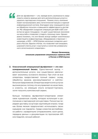 12
Фулфилмент для интернет-торговли
‘‘
	 Для нас фулфилмент — это, прежде всего, возможность пред-
ложить клиенту важные для него дополнительные услуги и
укрепить партнерские отношения. Помимо этого, компания
может контролировать весь логистический процесс в единой
информационной системе, благодаря чему сокращаются сро-
ки обработки посылок и повышается эффективность достав-
ки. Мы объединяем складские операции для В2В и В2С кли-
ентов на одних площадках, что дает существенную экономию
на масштабе и позволяет сгладить сезонные пики. Однако
важно понимать, что этот бизнес всегда требует значительных
инвестиций в инфраструктуру, оборудование и персонал —
например, у DPD — SPSR Express несколько складских цент-
ров в России, Европе и Китае, что позволяет нам оказывать
широкий спектр услуг и выступать в качестве универсаль-
ного логистического оператора.»
Михаил Овчинников,
начальник управления специальных сервисов DPD
в России и SPSR Express
2.	 Классический операционый фулфилмент — это низ-
комаржинальный бизнес. Единственный выход —
дополнительные услуги, они существенно увеличи-
вают экономику основного бизнеса. При этом не все
операторы предоставляют полный сервис: склад,
обработку заказов, рекламу/маркетинг и сайт/мо-
бильное предложение. Операторы видят в этих услугах
высокие риски, потому что не управляют их качеством,
а клиенты, не имеющие опыта интернет-торговли,
хотят получить комплексный сервис.
Больше половины фулфилмент-операторов имеют
свою курьерскую службу, которую используют в до-
полнение к партнерской сети доставки. Полностью пе-
редают доставку на аутсорс крупнейшие игроки, тогда
как более мелкие предпочитают использовать своих
курьеров «на подхвате». Среди клиентов востребова-
на работа с возвратными отправлениями, колл-центр,
передача данных и документации по протоколам API
или модулям, личный кабинет.
	
Рынок российского фулфилмента сегодня
 