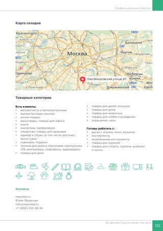 122
Фулфилмент для интернет-торговли
Карта складов
Товарные категории
Есть клиенты:
•	 автозапчасти и автоэлектроника
•	 мелкая бытовая техника
•	 интим-товары
•	 канцтовары, товары для офиса
•	 книги
•	 косметика, парфюмерия
•	 лекарства, товары для здоровья
•	 одежда и обувь (в том числе детские),
аксессуары
•	 сувениры, подарки
•	 техника для дома и портативая электроника
(ТВ, компьютеры, смартфоны, аудиовидео)
•	 товары для дачи
•	 товары для детей, игрушки
•	 товары для дома
•	 товары для животных
•	 товары для хобби и рукоделия
•	 украшения, часы
Готовы работать c:
•	 диски с играми, кино, музыкой
•	 инструменты
•	 музыкальные инструменты
•	 товары для курения
•	 товары для спорта, туризма, рыбалки
и охоты
Контакты
reworker.ru
Юлия Яровская
info@reworker.ru
+7 (800) 555-38-34
Профиль компании reWorker
 