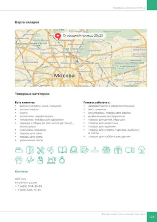 124
Фулфилмент для интернет-торговли
Профиль компании Ritm-Z
Карта складов
Товарные категории
Есть клиенты:
•	 диски с играми, кино, музыкой
•	 интим-товары
•	 книги
•	 косметика, парфюмерия
•	 лекарства, товары для здоровья
•	 одежда и обувь (в том числе детские),
аксессуары
•	 сувениры, подарки
•	 товары для дачи
•	 товары для дома
•	 украшения, часы
Готовы работать c:
•	 аавтозапчасти и автоэлектроника
•	 инструменты
•	 канцтовары, товары для офиса
•	 музыкальные инструменты
•	 товары для детей, игрушки
•	 товары для животных
•	 товары для курения
•	 товары для спорта, туризма, рыбалки
и охоты
•	 товары для хобби и рукоделия
Контакты
ritm-z.ru
Info@ritm-z.com
+ 7 (495) 504-36-39
+ 7 (812) 603-77-33
 