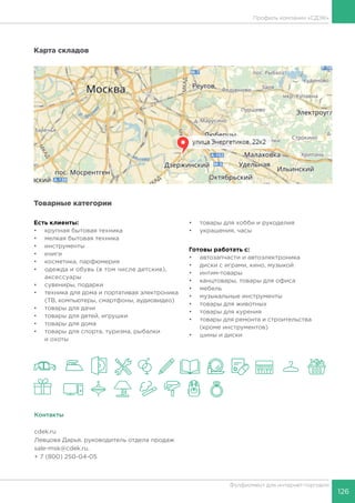 126
Фулфилмент для интернет-торговли
Профиль компании «СДЭК»
Карта складов
Товарные категории
Есть клиенты:
•	 крупная бытовая техника
•	 мелкая бытовая техника
•	 инструменты
•	 книги
•	 косметика, парфюмерия
•	 одежда и обувь (в том числе детские),
аксессуары
•	 сувениры, подарки
•	 техника для дома и портативая электроника
(ТВ, компьютеры, смартфоны, аудиовидео)
•	 товары для дачи
•	 товары для детей, игрушки
•	 товары для дома
•	 товары для спорта, туризма, рыбалки
и охоты
•	 товары для хобби и рукоделия
•	 украшения, часы
Готовы работать c:
•	 автозапчасти и автоэлектроника
•	 диски с играми, кино, музыкой
•	 интим-товары
•	 канцтовары, товары для офиса
•	 мебель
•	 музыкальные инструменты
•	 товары для животных
•	 товары для курения
•	 товары для ремонта и строительства
(кроме инструментов)
•	 шины и диски
Контакты
cdek.ru
Левцова Дарья, руководитель отдела продаж
sale-msk@cdek.ru.
+ 7 (800) 250-04-05
 