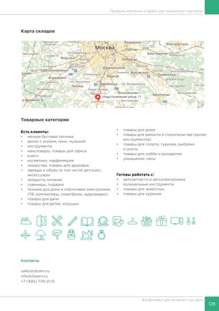 128
Фулфилмент для интернет-торговли
Профиль компании «Сервис дистанционной торговли»
Карта складов
Товарные категории
Есть клиенты:
•	 мелкая бытовая техника
•	 диски с играми, кино, музыкой
•	 инструменты
•	 канцтовары, товары для офиса
•	 книги
•	 косметика, парфюмерия
•	 лекарства, товары для здоровья
•	 одежда и обувь (в том числе детские),
аксессуары
•	 продукты питания
•	 сувениры, подарки
•	 техника для дома и портативая электроника
(ТВ, компьютеры, смартфоны, аудиовидео)
•	 товары для дачи
•	 товары для детей, игрушки
•	 товары для дома
•	 товары для ремонта и строительства (кроме
инструментов)
•	 товары для спорта, туризма, рыбалки
и охоты
•	 товары для хобби и рукоделия
•	 украшения, часы
Готовы работать c:
•	 автозапчасти и автоэлектроника
•	 музыкальные инструменты
•	 товары для животных
•	 товары для курения
Контакты
sales@dsserv.ru
info@dsserv.ru
+7 (495) 739-21-15
 
