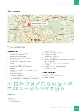 132
Фулфилмент для интернет-торговли
Профиль компании Shiptor
Карта складов
Товарные категории
Есть клиенты:
•	 автозапчасти и автоэлектроника
•	 крупная бытовая техника
•	 мелкая бытовая техника
•	 диски с играми, кино, музыкой
•	 инструменты
•	 канцтовары, товары для офиса
•	 книги
•	 косметика, парфюмерия
•	 лекарства, товары для здоровья
•	 мебель
•	 одежда и обувь (в том числе детские),
аксессуары
•	 продукты питания
•	 сувениры, подарки
•	 техника для дома и портативая электроника
(ТВ, компьютеры, смартфоны, аудиовидео)
•	 товары для дачи
•	 товары для детей, игрушки
•	 товары для дома
•	 товары для животных
•	 товары для курения
•	 товары для ремонта и строительства (кроме
инструментов)
•	 товары для спорта, туризма, рыбалки
и охоты
•	 товары для хобби и рукоделия
•	 украшения, часы
Готовы работать c:
•	 интим-товары
•	 музыкальные инструменты
•	 шины и диски
Контакты
shiptor.ru
sales@shiptor.ru
+ 7 (499) 702-49-20
 
