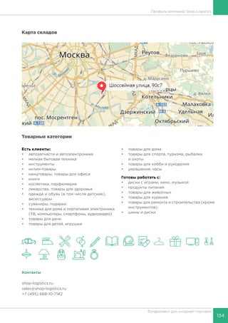 134
Фулфилмент для интернет-торговли
Профиль компании Shop-Logistics
Карта складов
Товарные категории
Есть клиенты:
•	 автозапчасти и автоэлектроника
•	 мелкая бытовая техника
•	 инструменты
•	 интим-товары
•	 канцтовары, товары для офиса
•	 книги
•	 косметика, парфюмерия
•	 лекарства, товары для здоровья
•	 одежда и обувь (в том числе детские),
аксессуары
•	 сувениры, подарки
•	 техника для дома и портативая электроника
(ТВ, компьютеры, смартфоны, аудиовидео)
•	 товары для дачи
•	 товары для детей, игрушки
•	 товары для дома
•	 товары для спорта, туризма, рыбалки
и охоты
•	 товары для хобби и рукоделия
•	 украшения, часы
Готовы работать c:
•	 диски с играми, кино, музыкой
•	 продукты питания
•	 товары для животных
•	 товары для курения
•	 товары для ремонта и строительства (кроме
инструментов)
•	 шины и диски
Контакты
shop-logistics.ru
sales@shop-logistics.ru
+7 (495) 668-10-71#2
 