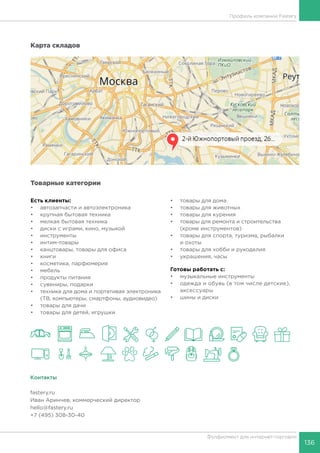136
Фулфилмент для интернет-торговли
Профиль компании Fastery
Карта складов
Товарные категории
Есть клиенты:
•	 автозапчасти и автоэлектроника
•	 крупная бытовая техника
•	 мелкая бытовая техника
•	 диски с играми, кино, музыкой
•	 инструменты
•	 интим-товары
•	 канцтовары, товары для офиса
•	 книги
•	 косметика, парфюмерия
•	 мебель
•	 продукты питания
•	 сувениры, подарки
•	 техника для дома и портативая электроника
(ТВ, компьютеры, смартфоны, аудиовидео)
•	 товары для дачи
•	 товары для детей, игрушки
•	 товары для дома
•	 товары для животных
•	 товары для курения
•	 товары для ремонта и строительства
(кроме инструментов)
•	 товары для спорта, туризма, рыбалки
и охоты
•	 товары для хобби и рукоделия
•	 украшения, часы
Готовы работать c:
•	 музыкальные инструменты
•	 одежда и обувь (в том числе детские),
аксессуары
•	 шины и диски
Контакты
fastery.ru
Иван Аринчев, коммерческий директор
hello@fastery.ru
+7 (495) 308-30-40
 