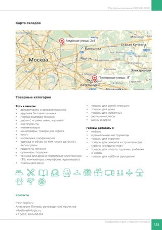 138
Фулфилмент для интернет-торговли
Профиль компании FRESH LOGIC
Карта складов
Товарные категории
Есть клиенты:
•	 автозапчасти и автоэлектроника
•	 крупная бытовая техника
•	 мелкая бытовая техника
•	 диски с играми, кино, музыкой
•	 инструменты
•	 интим-товары
•	 канцтовары, товары для офиса
•	 книги
•	 косметика, парфюмерия
•	 одежда и обувь (в том числе детские),
аксессуары
•	 продукты питания
•	 сувениры, подарки
•	 техника для дома и портативая электроника
(ТВ, компьютеры, смартфоны, аудиовидео)
•	 товары для дачи
•	 товары для детей, игрушки
•	 товары для дома
•	 товары для животных
•	 украшения, часы
•	 шины и диски
Готовы работать c:
•	 мебель
•	 музыкальные инструменты
•	 товары для курения
•	 товары для ремонта и строительства
(кроме инструментов)
•	 товары для спорта, туризма, рыбалки
и охоты
•	 товары для хобби и рукоделия
Контакты
fresh-logic.ru
Анастасия Попова, руководитель проектов
info@fresh-logic.ru
+7 (495) 669-68-04
 