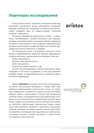 139
Фулфилмент для интернет-торговли
Партнеры исследования
Aristos (aristos.online) – компания, основанная в 2011 году
пионерами российского рынка электронной коммерции;
команда специалистов, вошедшая в основной состав ком-
пании, создавала один из первых-интернет магазинов
в стране — dostavka.ru.
Основное направление деятельности Aristos — разра-
ботка монобрендовых интернет-магазинов для ведущих
мировых производителей и полномасштабная поддержка
их работы, включающая в себя создание инфраструктуры
магазина, организацию службы доставки, колл-центра, про-
изводство контента, маркетинг и продажи.
На сегодняшний день в портфолио компании около
десятка сопровождаемых проектов, включая официальные
интернет-магазины широко известных брендов, таких как:
Philips: shop.philips.ru
Olympus: shop.olympus.com.ru
Grohe: shop.grohe.ru
Castrol: shop.castrol-original.ru и др.
На 2017 год запланировано открытие нескольких новых
площадок, в том числе за рубежом. В этом году компания
впервые выйдет на европейский рынок, откроются офисы
в Литве и Нидерландах.
Проект eSolutions (a member of the Otto Group) вышел
на рынок электронной коммерции в ноябре 2012 года.
eSolutions предоставляет комплексные услуги по созда-
нию, управлению и развитию интернет-магазинов модной
одежды, обуви и аксессуаров в России для владельцев
торговых марок, производителей и дистрибьюторов. Опи-
раясь на колоссальный опыт и инфраструктуру Otto Group
Russia, лидера на российском рынке электронной торгов-
ли, eSolutions обеспечивает безупречный сервис склад-
ского обслуживания, обработки, хранения и сортировки
товаров, упаковки и отправки заказов, полный цикл работ
с возвратами, интеграцию поставщиков услуг (call-центры,
платежные системы, службы доставки), а также интер-
нет-маркетинг для клиентов.
 